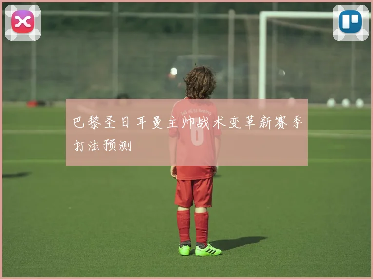 巴黎圣日耳曼主帅战术变革新赛季打法预测